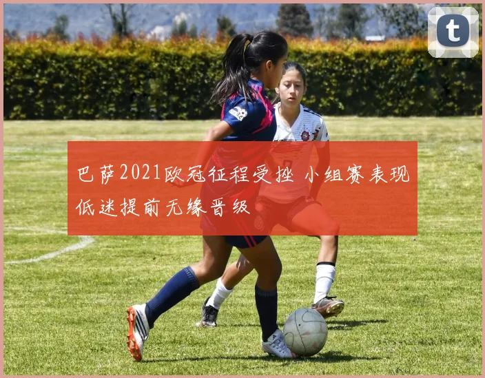 巴萨2021欧冠征程受挫 小组赛表现低迷提前无缘晋级