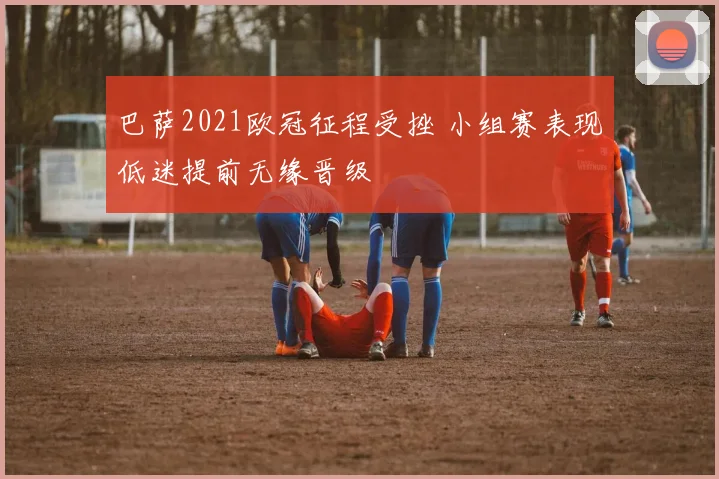 巴萨2021欧冠征程受挫 小组赛表现低迷提前无缘晋级