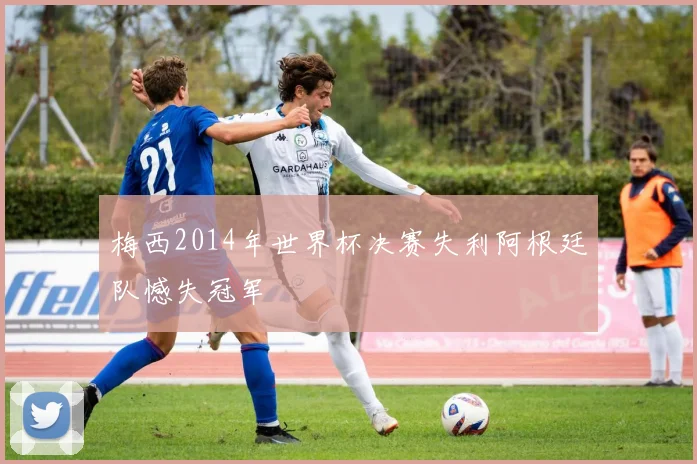 梅西2014年世界杯决赛失利阿根廷队憾失冠军