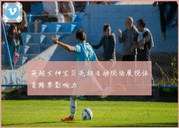 英超女神宝贝亮相活动现场展现体育跨界影响力