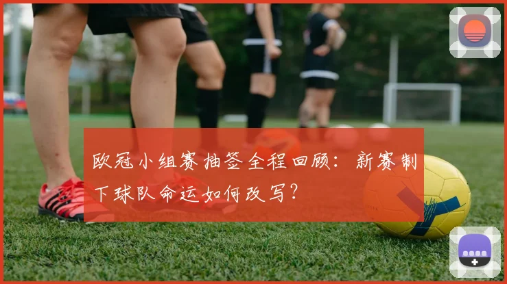 欧冠小组赛抽签全程回顾：新赛制下球队命运如何改写？