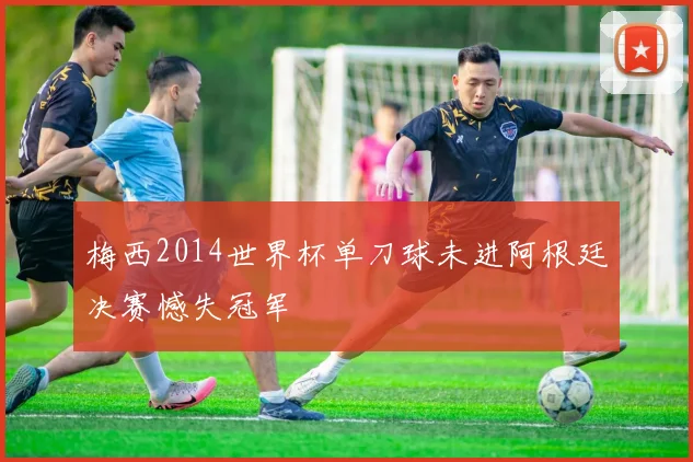 梅西2014世界杯单刀球未进阿根廷决赛憾失冠军